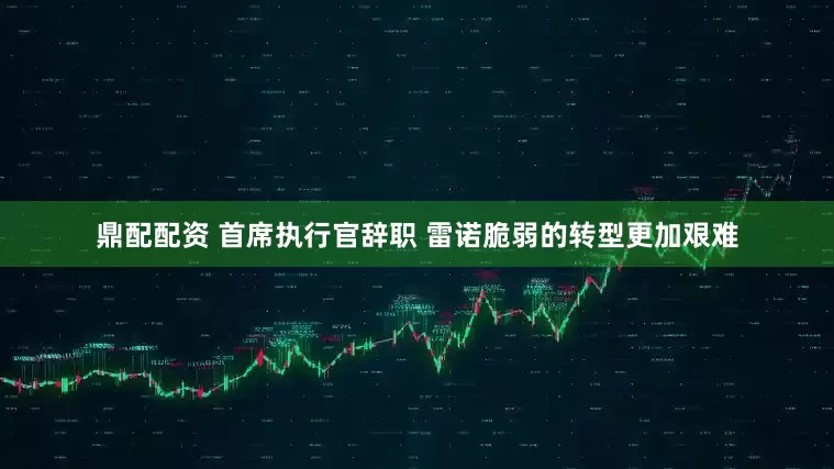 鼎配配资 首席执行官辞职 雷诺脆弱的转型更加艰难