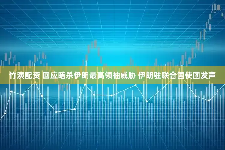 竹演配资 回应暗杀伊朗最高领袖威胁 伊朗驻联合国使团发声