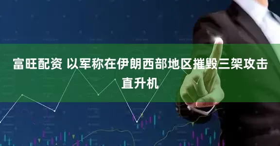 富旺配资 以军称在伊朗西部地区摧毁三架攻击直升机