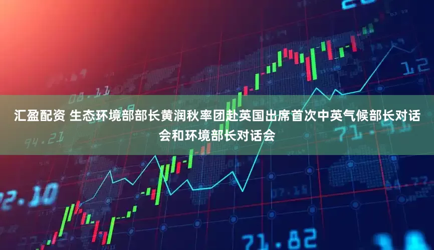 汇盈配资 生态环境部部长黄润秋率团赴英国出席首次中英气候部长对话会和环境部长对话会