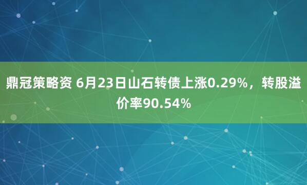 鼎冠策略资 6月23日山石转债上涨0.29%，转股溢价率90.54%