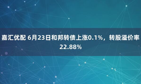 嘉汇优配 6月23日和邦转债上涨0.1%，转股溢价率22.88%