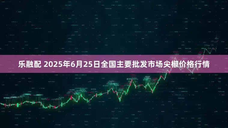 乐融配 2025年6月25日全国主要批发市场尖椒价格行情