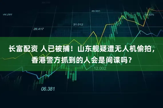 长富配资 人已被捕！山东舰疑遭无人机偷拍，香港警方抓到的人会是间谍吗？