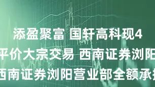 添盈聚富 国轩高科现4752万元平价大宗交易 西南证券浏阳营业部全额承接