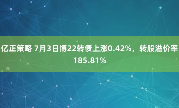 亿正策略 7月3日博22转债上涨0.42%，转股溢价率185.81%