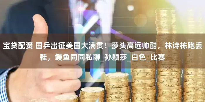 宝贷配资 国乒出征美国大满贯！莎头高远帅酷，林诗栋跑丢鞋，鳗鱼同同私聊_孙颖莎_白色_比赛
