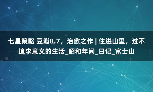七星策略 豆瓣8.7，治愈之作 | 住进山里，过不追求意义的生活_昭和年间_日记_富士山