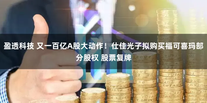 盈透科技 又一百亿A股大动作！仕佳光子拟购买福可喜玛部分股权 股票复牌