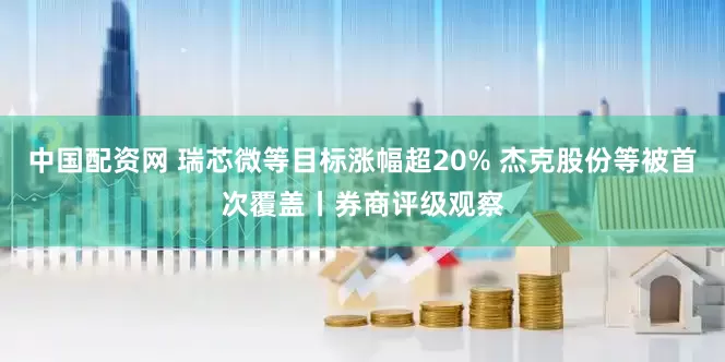 中国配资网 瑞芯微等目标涨幅超20% 杰克股份等被首次覆盖丨券商评级观察