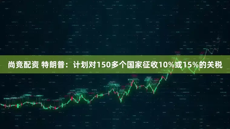 尚竞配资 特朗普：计划对150多个国家征收10%或15%的关税