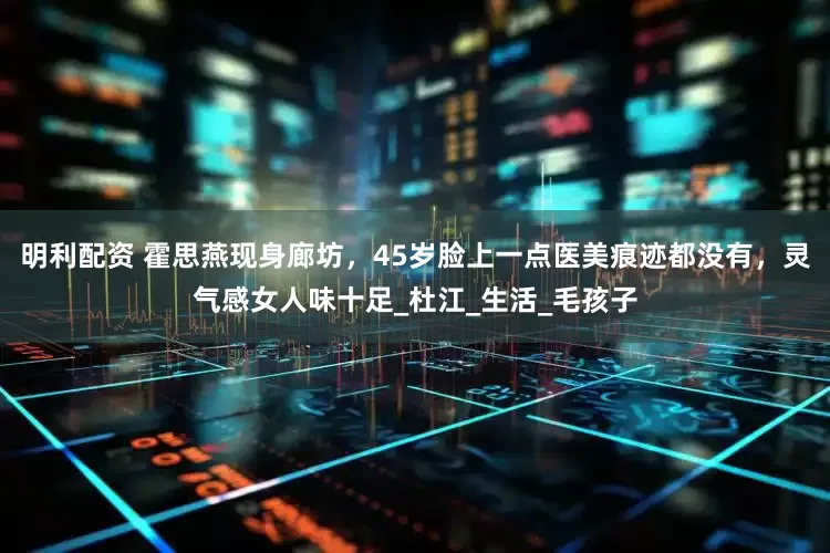 明利配资 霍思燕现身廊坊，45岁脸上一点医美痕迹都没有，灵气感女人味十足_杜江_生活_毛孩子