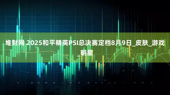 堆财网 2025和平精英PSI总决赛定档8月9日_皮肤_游戏_明星