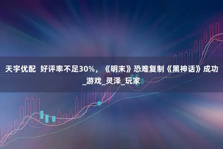 天宇优配  好评率不足30%，《明末》恐难复制《黑神话》成功_游戏_灵泽_玩家