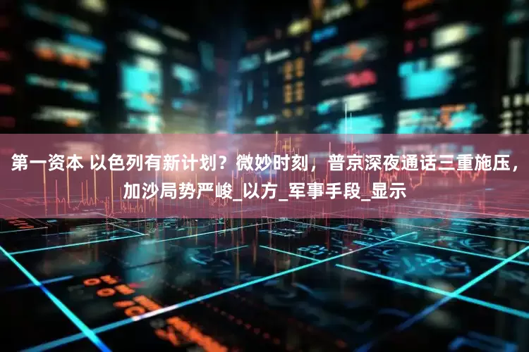 第一资本 以色列有新计划？微妙时刻，普京深夜通话三重施压，加沙局势严峻_以方_军事手段_显示