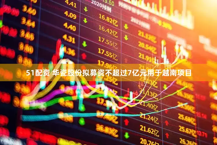 51配资 华瓷股份拟募资不超过7亿元用于越南项目