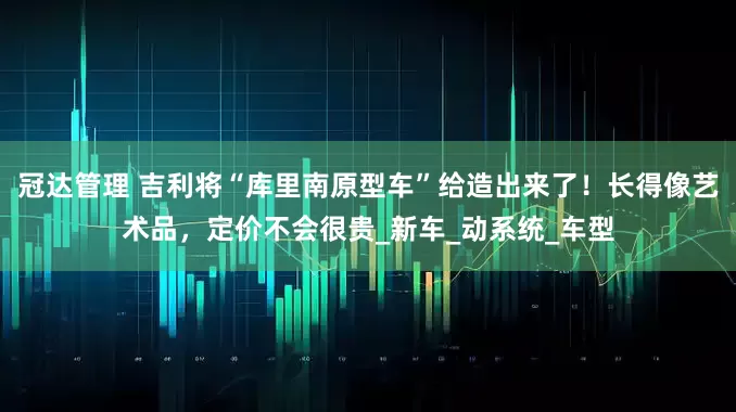 冠达管理 吉利将“库里南原型车”给造出来了！长得像艺术品，定价不会很贵_新车_动系统_车型