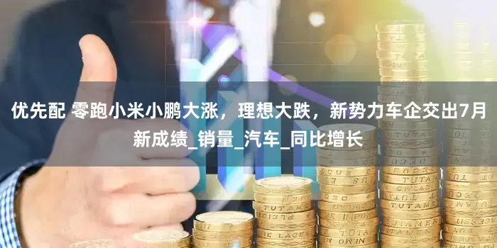 优先配 零跑小米小鹏大涨，理想大跌，新势力车企交出7月新成绩_销量_汽车_同比增长