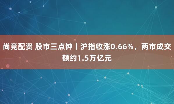 尚竞配资 股市三点钟丨沪指收涨0.66%，两市成交额约1.5万亿元