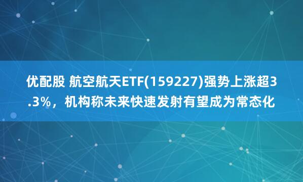 优配股 航空航天ETF(159227)强势上涨超3.3%，机构称未来快速发射有望成为常态化
