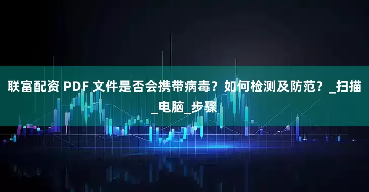 联富配资 PDF 文件是否会携带病毒？如何检测及防范？_扫描_电脑_步骤