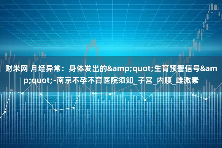 财米网 月经异常：身体发出的&quot;生育预警信号&quot;-南京不孕不育医院须知_子宫_内膜_雌激素