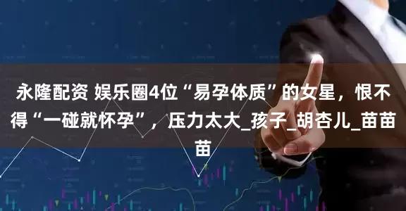 永隆配资 娱乐圈4位“易孕体质”的女星，恨不得“一碰就怀孕”，压力太大_孩子_胡杏儿_苗苗
