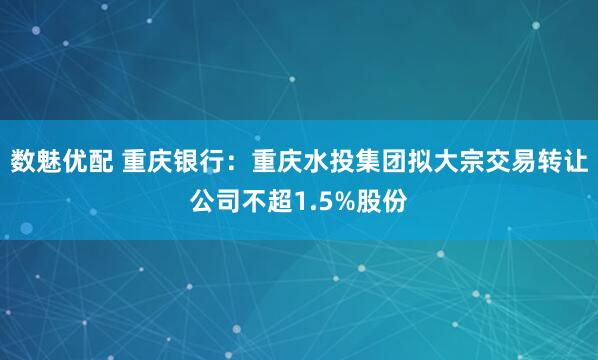 数魅优配 重庆银行：重庆水投集团拟大宗交易转让公司不超1.5%股份