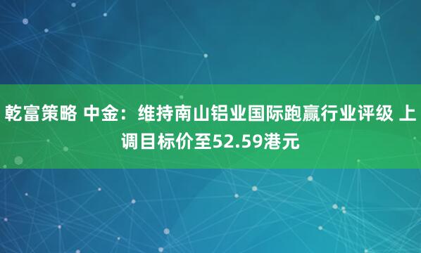乾富策略 中金：维持南山铝业国际跑赢行业评级 上调目标价至52.59港元