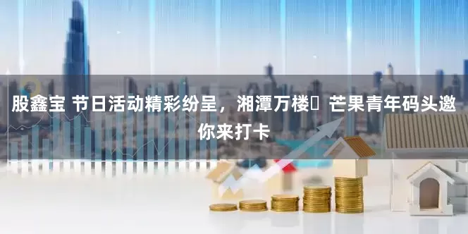 股鑫宝 节日活动精彩纷呈，湘潭万楼・芒果青年码头邀你来打卡