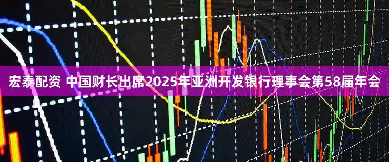 宏泰配资 中国财长出席2025年亚洲开发银行理事会第58届年会