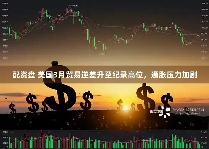 配资盘 美国3月贸易逆差升至纪录高位，通胀压力加剧