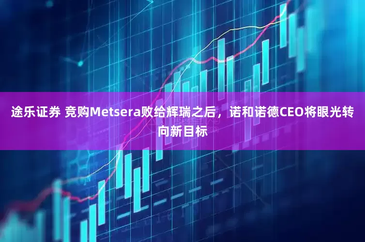途乐证券 竞购Metsera败给辉瑞之后，诺和诺德CEO将眼光转向新目标