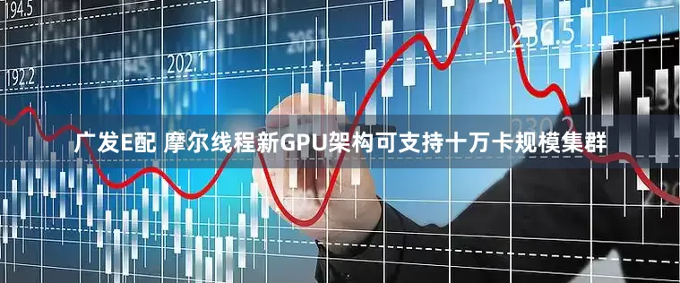 广发E配 摩尔线程新GPU架构可支持十万卡规模集群