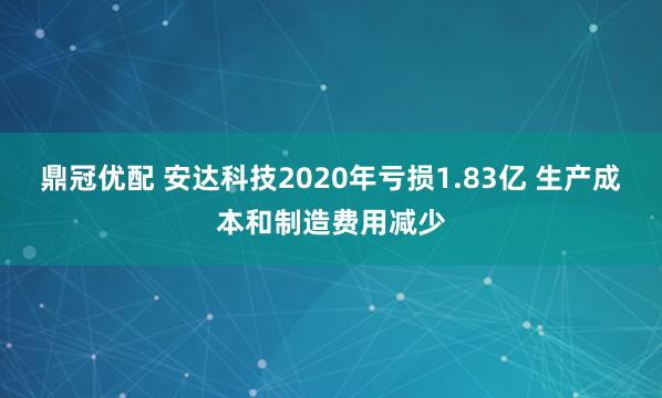 鼎冠优配 安达科技2020年亏损1.83亿 生产成本和制造费用减少