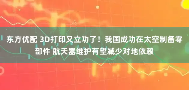东方优配 3D打印又立功了！我国成功在太空制备零部件 航天器维护有望减少对地依赖
