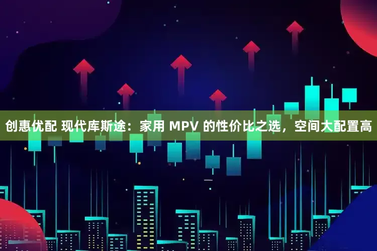 创惠优配 现代库斯途：家用 MPV 的性价比之选，空间大配置高