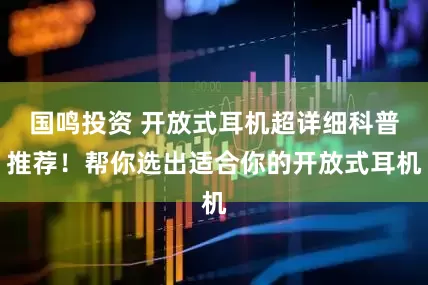 国鸣投资 开放式耳机超详细科普推荐！帮你选出适合你的开放式耳机