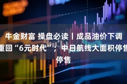 牛金财富 操盘必读丨成品油价下调重回“6元时代”；中日航线大面积停售