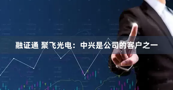 融证通 聚飞光电：中兴是公司的客户之一