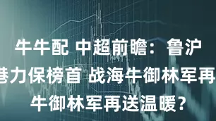 牛牛配 中超前瞻：鲁沪大战海港力保榜首 战海牛御林军再送温暖？