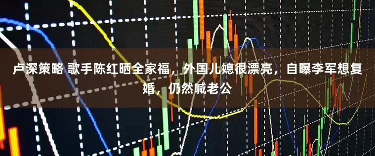 卢深策略 歌手陈红晒全家福,外国儿媳很漂亮,自曝李军想复婚,仍然喊老公