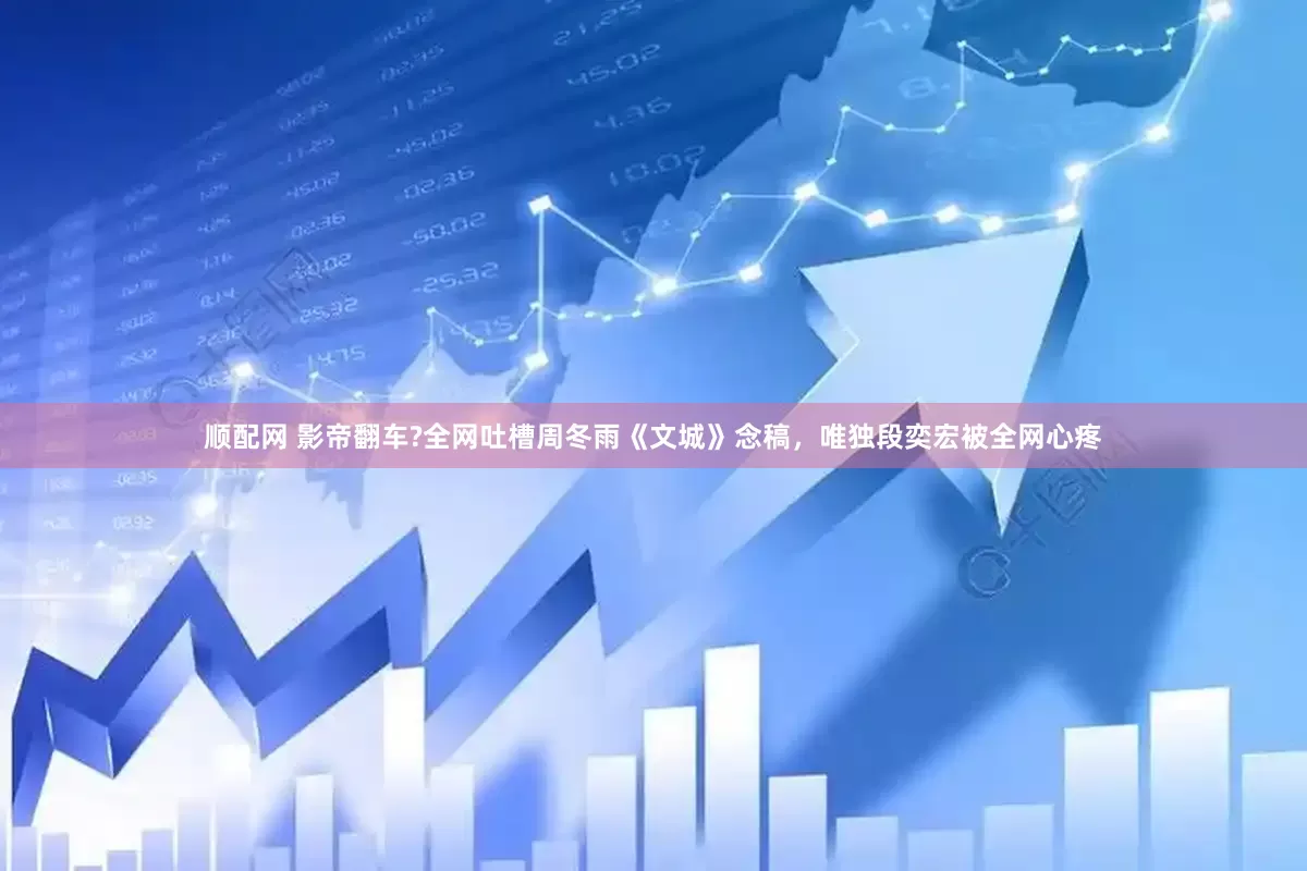 顺配网 影帝翻车?全网吐槽周冬雨《文城》念稿，唯独段奕宏被全网心疼