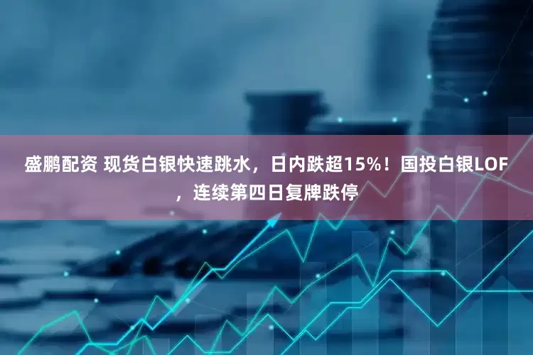 盛鹏配资 现货白银快速跳水，日内跌超15%！国投白银LOF，连续第四日复牌跌停